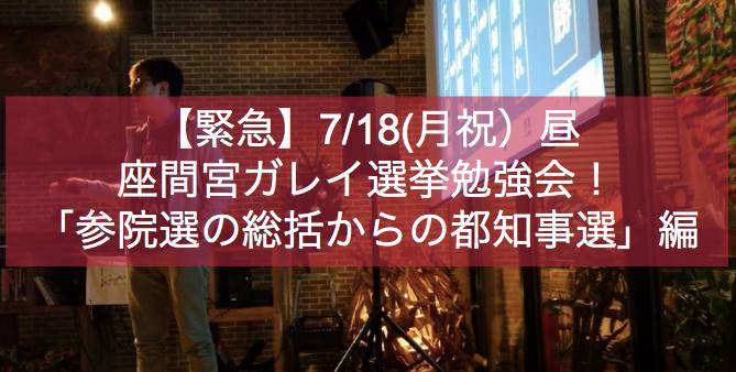 【緊急】7月18日(月、祝日)昼: 座間宮ガレイ選挙勉強会!〜「参院選の総括からの〜都知事選」編!〜