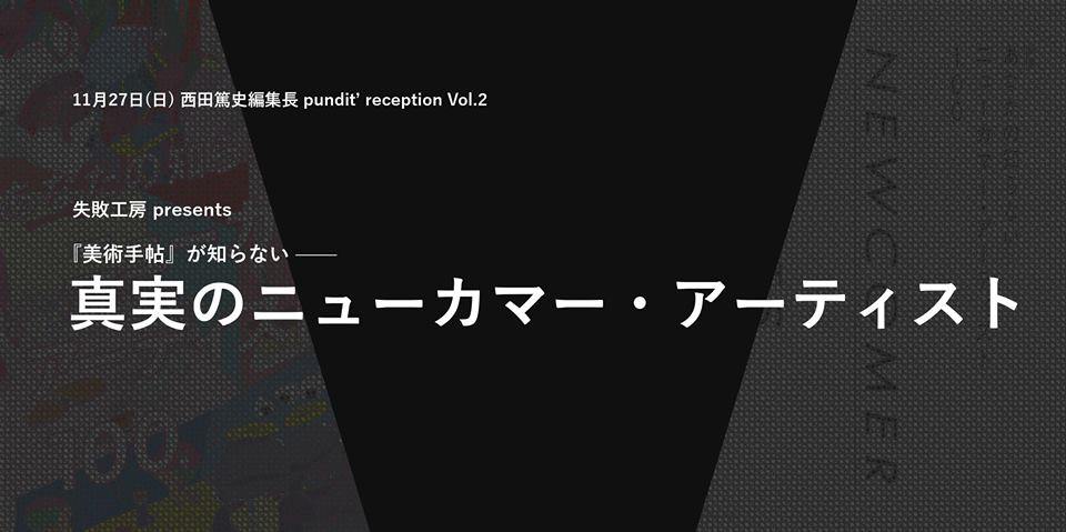 11月27日(日)西田篤史編集長 pundit’ reception Vol.2 失敗工房 presents「『美術手帖』が知らない真実のニューカマー・アーティスト」