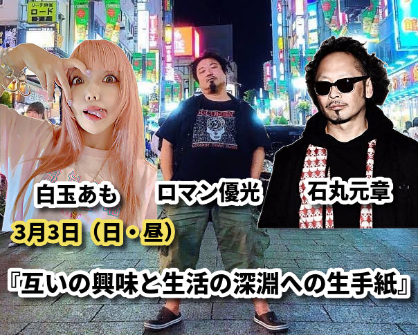 3月3日(日)ロマン優光✖白玉あも✖石丸元章 『互いの興味と生活の深淵への生手紙』