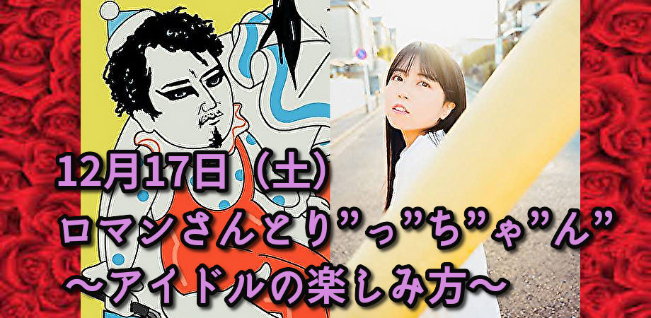 12月17日(土)ロマンさんとり”っ”ち”ゃ”ん” 〜アイドルの楽しみ方〜