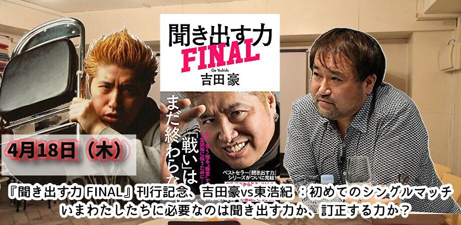 4月18日(木)『聞き出す力 FINAL』刊行記念、 吉田豪vs東浩紀 初めてのシングルマッチ いまわたしたちに必要なのは聞き出す力か、訂正する力か?