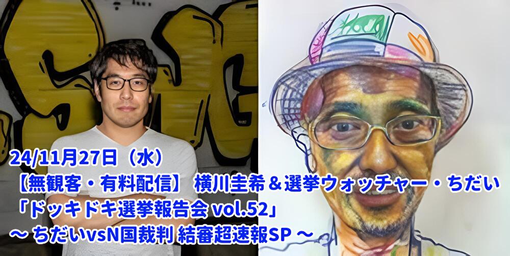 24/11月27日(水)【無観客・有料配信】 横川圭希&選挙ウォッチャー・ちだい 「ドッキドキ選挙報告会 vol.52」 ~ ちだいvsN国裁判 結審超速報SP ~